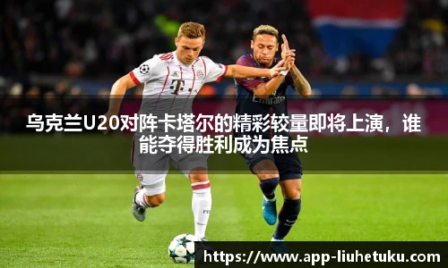 乌克兰U20对阵卡塔尔的精彩较量即将上演，谁能夺得胜利成为焦点